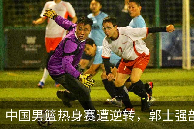 中国男篮热身赛遭逆转，郭士强剖析失利原因，赵继伟表现低迷